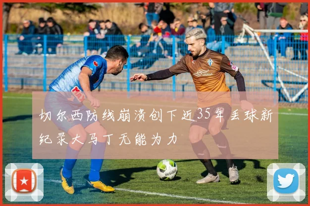切尔西防线崩溃创下近35年丢球新纪录大马丁无能为力