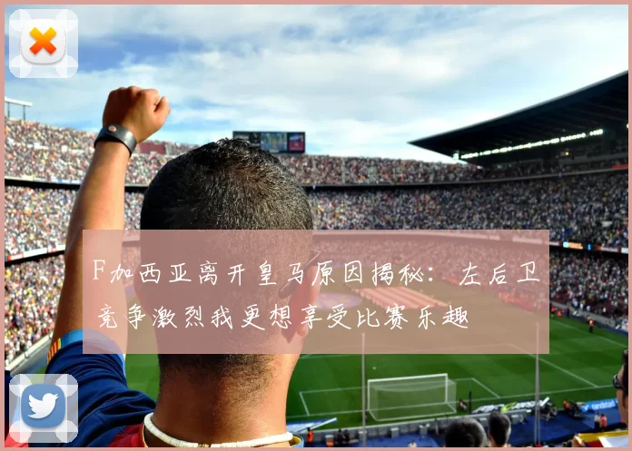 F加西亚离开皇马原因揭秘：左后卫竞争激烈我更想享受比赛乐趣
