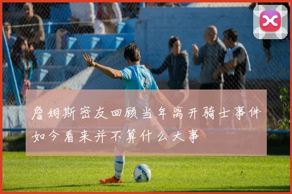 詹姆斯密友回顾当年离开骑士事件如今看来并不算什么大事
