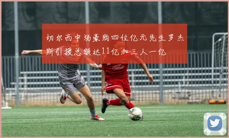 切尔西中场豪购四位亿元先生罗杰斯引援总额达11亿加三人一亿