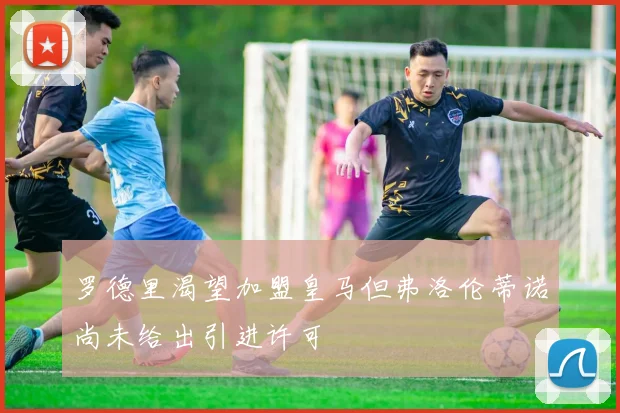 罗德里渴望加盟皇马但弗洛伦蒂诺尚未给出引进许可