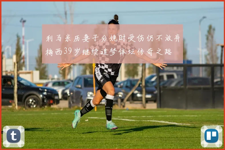利马亲历妻子分娩时受伤仍不放弃梅西39岁继续追梦体坛传奇之路
