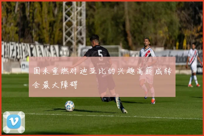 国米重燃对迪亚比的兴趣高薪成转会最大障碍